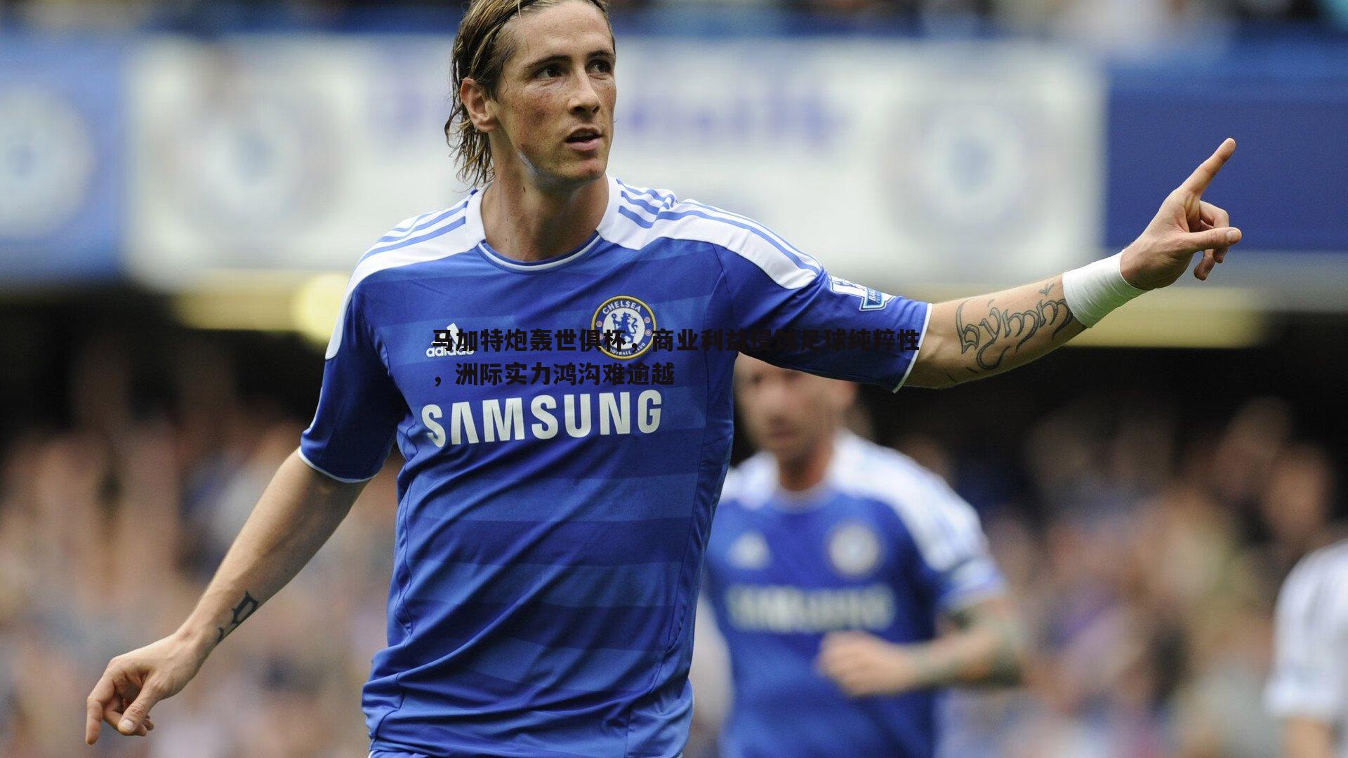 马加特炮轰世俱杯,商业利益侵蚀足球纯粹性,洲际实力鸿沟难逾越