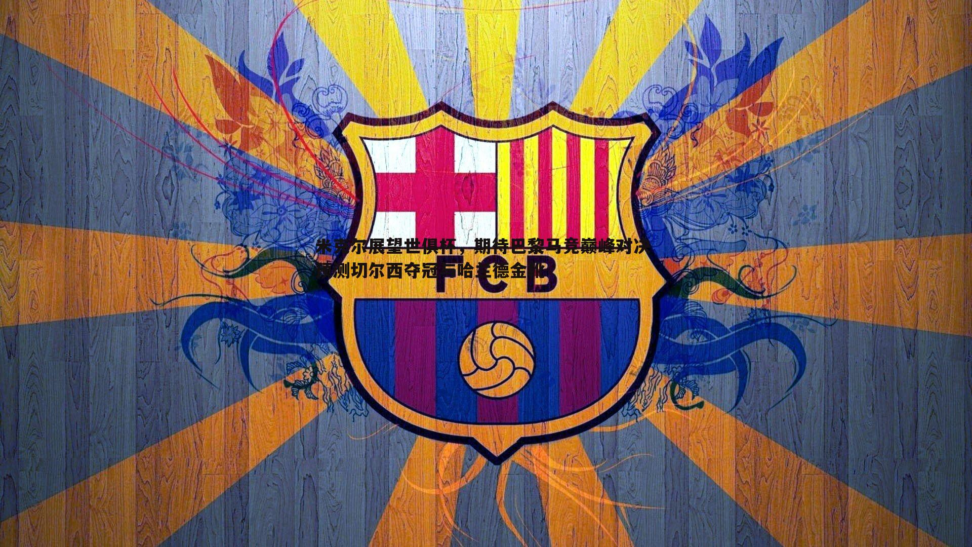 米克尔展望世俱杯,期待巴黎马竞巅峰对决 预测切尔西夺冠与哈兰德金靴